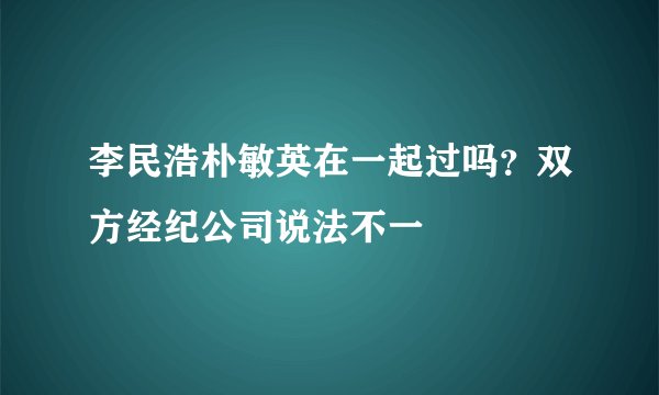 李民浩朴敏英在一起过吗？双方经纪公司说法不一
