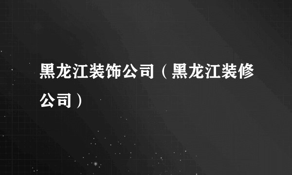 黑龙江装饰公司（黑龙江装修公司）