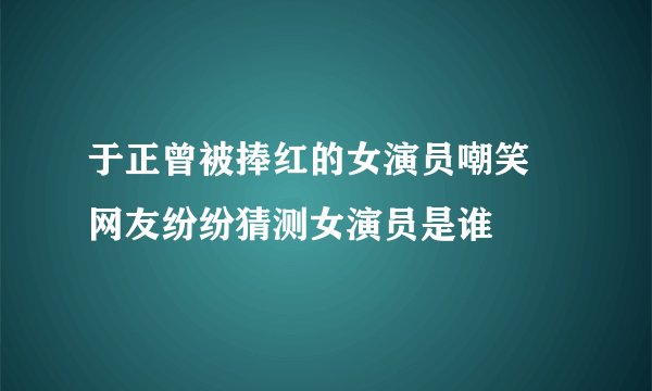 于正曾被捧红的女演员嘲笑 网友纷纷猜测女演员是谁