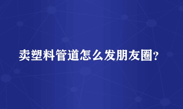 卖塑料管道怎么发朋友圈？