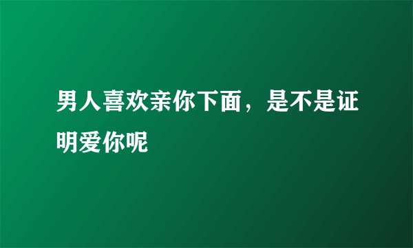 男人喜欢亲你下面,是不是证明爱你呢