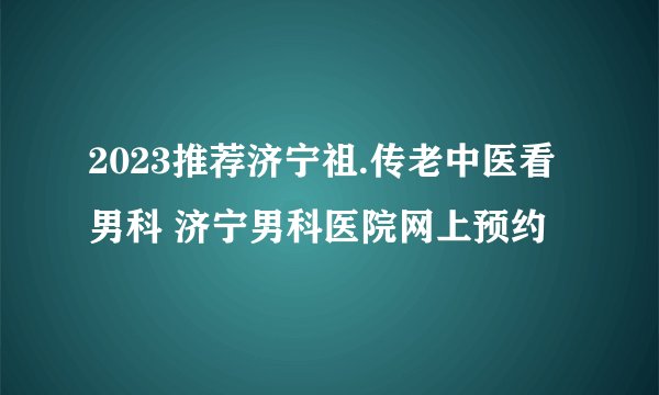 2023推荐济宁祖.传老中医看男科 济宁男科医院网上预约