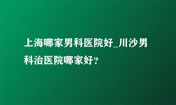 上海哪家男科医院好_川沙男科治医院哪家好?
