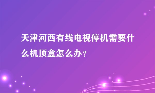 天津河西有线电视停机需要什么机顶盒怎么办?