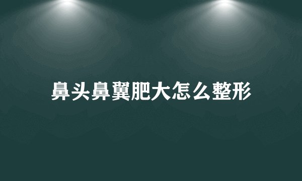 鼻头鼻翼肥大怎么整形