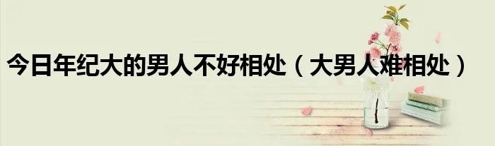 今日年纪大的男人不好相处（大男人难相处）