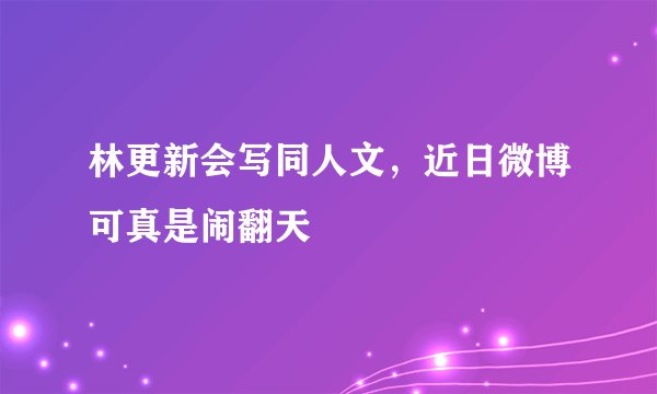 林更新会写同人文，近日微博可真是闹翻天