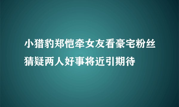 小猎豹郑恺牵女友看豪宅粉丝猜疑两人好事将近引期待
