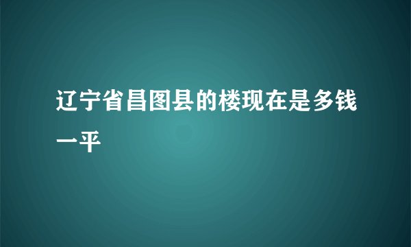 辽宁省昌图县的楼现在是多钱一平