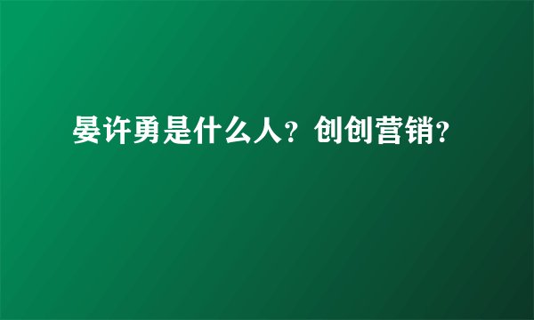 晏许勇是什么人？创创营销？