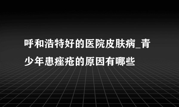 呼和浩特好的医院皮肤病_青少年患痤疮的原因有哪些