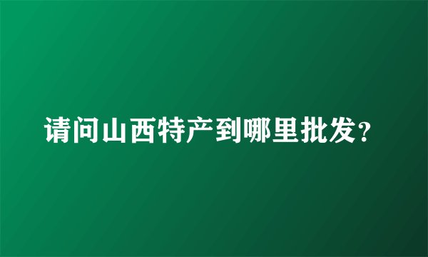 请问山西特产到哪里批发？