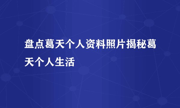 盘点葛天个人资料照片揭秘葛天个人生活