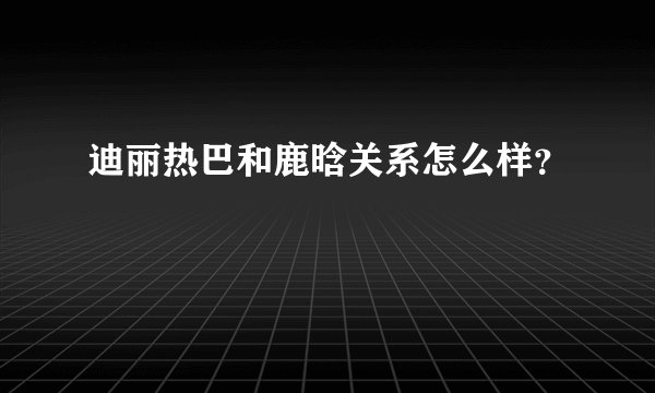迪丽热巴和鹿晗关系怎么样？