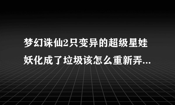 梦幻诛仙2只变异的超级星娃妖化成了垃圾该怎么重新弄好呢?跪求高手指导(若满意分数不是问题)