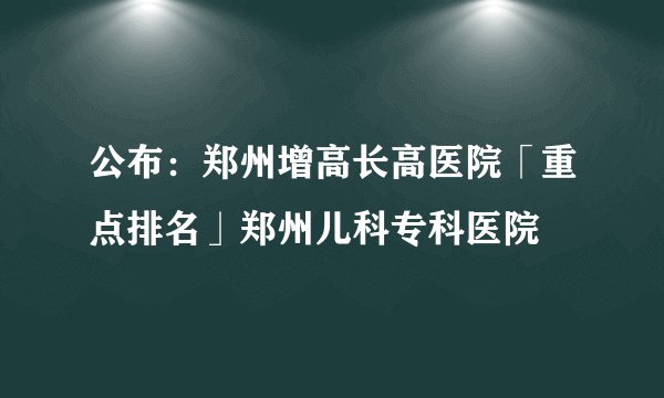 公布：郑州增高长高医院「重点排名」郑州儿科专科医院
