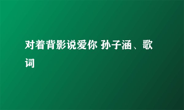 对着背影说爱你 孙子涵、歌词