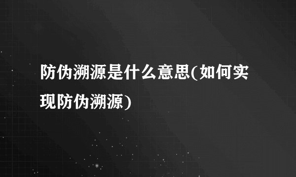 防伪溯源是什么意思(如何实现防伪溯源)