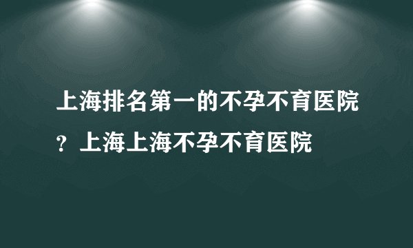 上海排名第一的不孕不育医院?上海上海不孕不育医院
