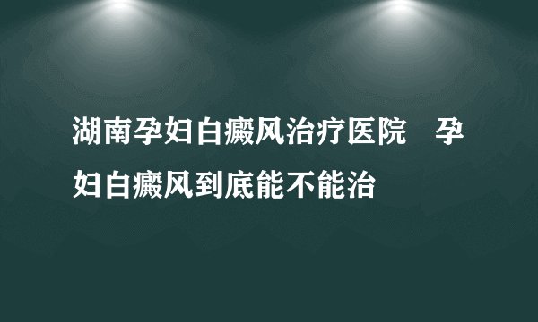 湖南孕妇白癜风治疗医院   孕妇白癜风到底能不能治