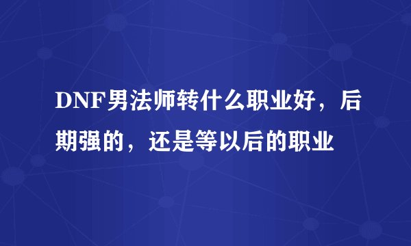 DNF男法师转什么职业好，后期强的，还是等以后的职业