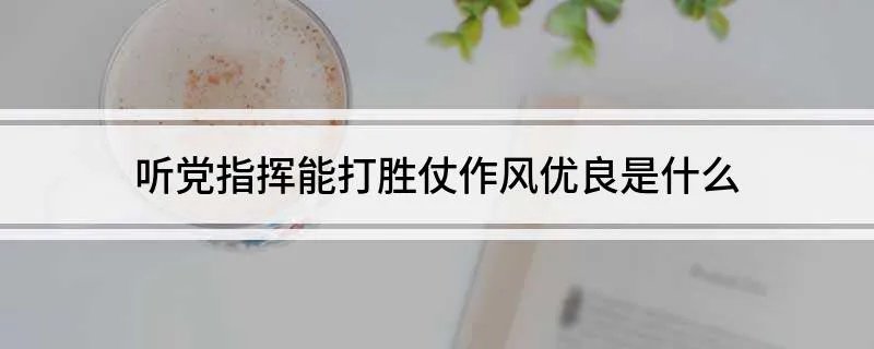 听党指挥能打胜仗作风优良是什么 请看回答