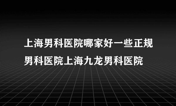 上海男科医院哪家好一些正规男科医院上海九龙男科医院