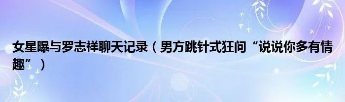 女星曝与罗志祥聊天记录（男方跳针式狂问“说说你多有情趣”）