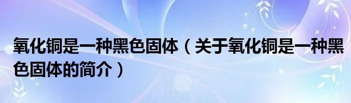 氧化铜是一种黑色固体（关于氧化铜是一种黑色固体的简介）