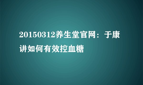 20150312养生堂官网:于康讲如何有效控血糖