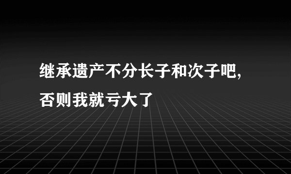 继承遗产不分长子和次子吧,否则我就亏大了