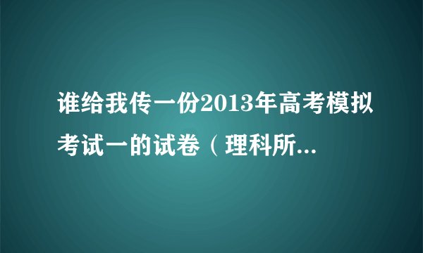 谁给我传一份2013年高考模拟考试一的试卷(理科所有科目,陕西的)