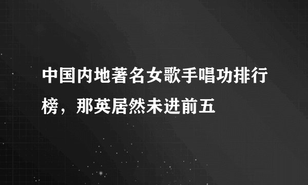 中国内地著名女歌手唱功排行榜，那英居然未进前五