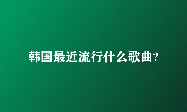 韩国最近流行什么歌曲?