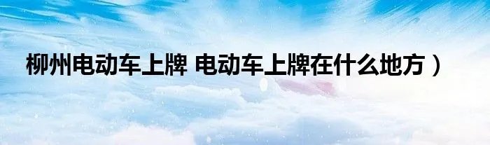 柳州电动车上牌 电动车上牌在什么地方)