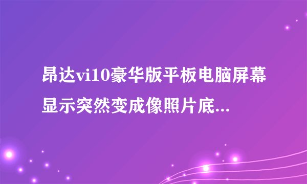 昂达vi10豪华版平板电脑屏幕显示突然变成像照片底片一样都变成了负像。当时正在使用，没摔着，没进水。