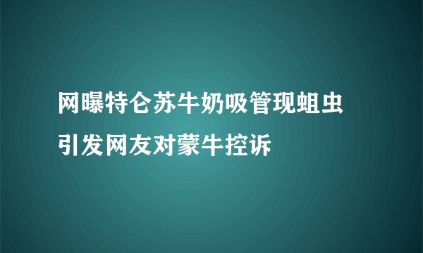 网曝特仑苏牛奶吸管现蛆虫 引发网友对蒙牛控诉