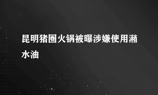 昆明猪圈火锅被曝涉嫌使用潲水油