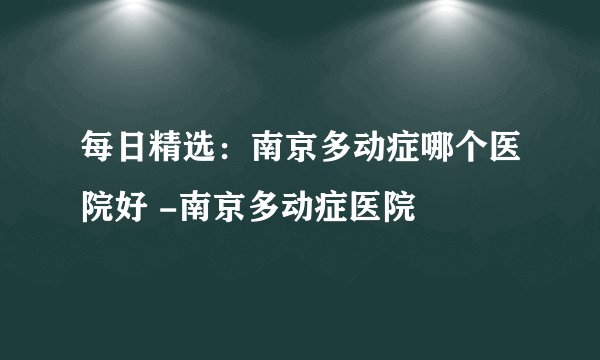 每日精选：南京多动症哪个医院好 -南京多动症医院