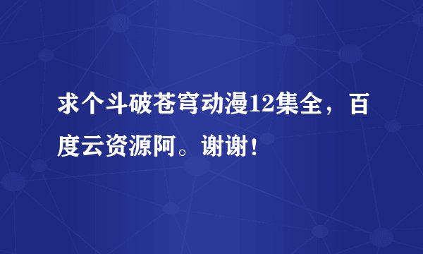 求个斗破苍穹动漫12集全，百度云资源阿。谢谢！