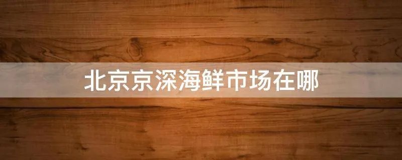 北京京深海鲜市场在哪