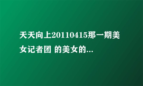 天天向上20110415那一期美女记者团 的美女的名字 最好是出来第3个美女
