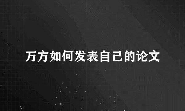万方如何发表自己的论文
