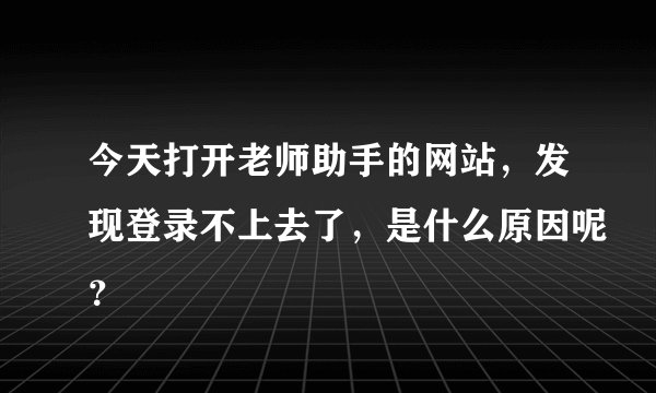 今天打开老师助手的网站,发现登录不上去了,是什么原因呢?