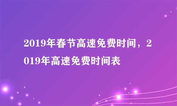 2019年春节高速免费时间，2019年高速免费时间表