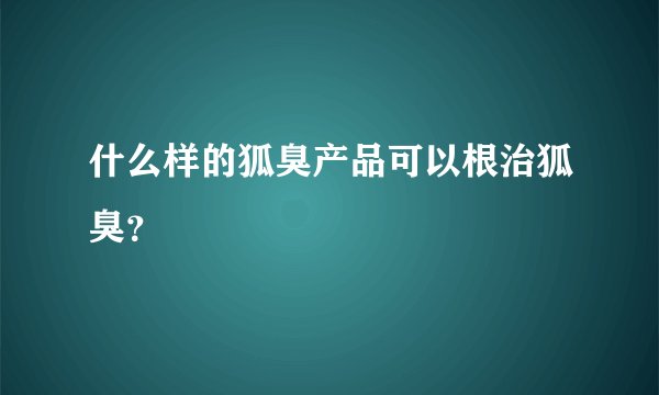 什么样的狐臭产品可以根治狐臭？