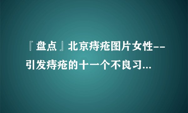 『盘点』北京痔疮图片女性--引发痔疮的十一个不良习惯都有哪些？