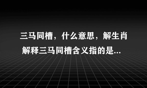 三马同槽，什么意思，解生肖 解释三马同槽含义指的是代表什么生肖，谢谢