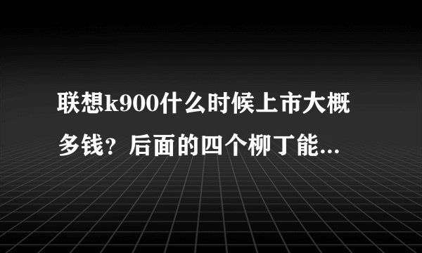 联想k900什么时候上市大概多钱?后面的四个柳丁能不能拆下来电池?