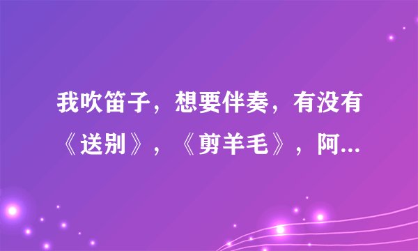 我吹笛子，想要伴奏，有没有《送别》，《剪羊毛》，阿牛《我是你的小小狗》的伴奏？
